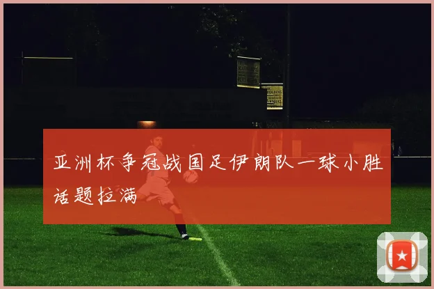 亚洲杯争冠战国足伊朗队一球小胜话题拉满