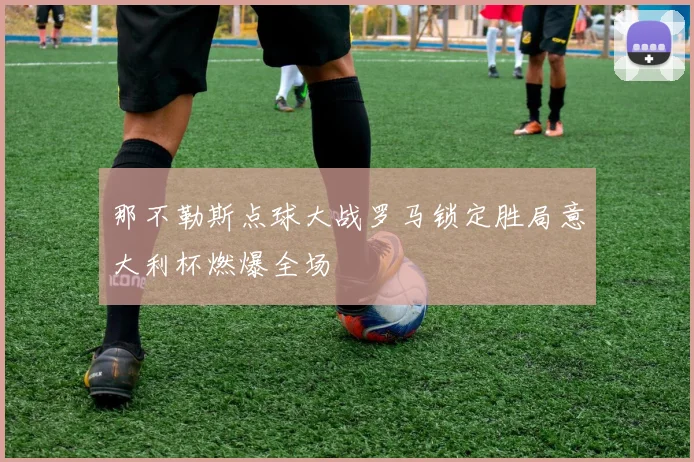 那不勒斯点球大战罗马锁定胜局意大利杯燃爆全场