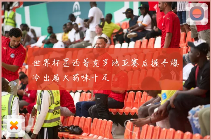 世界杯墨西哥克罗地亚赛后握手爆冷出局火药味十足