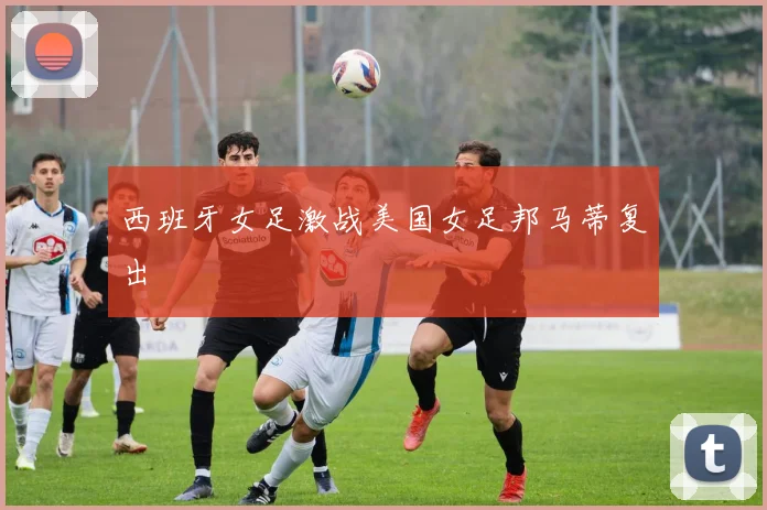 西班牙女足激战美国女足邦马蒂复出