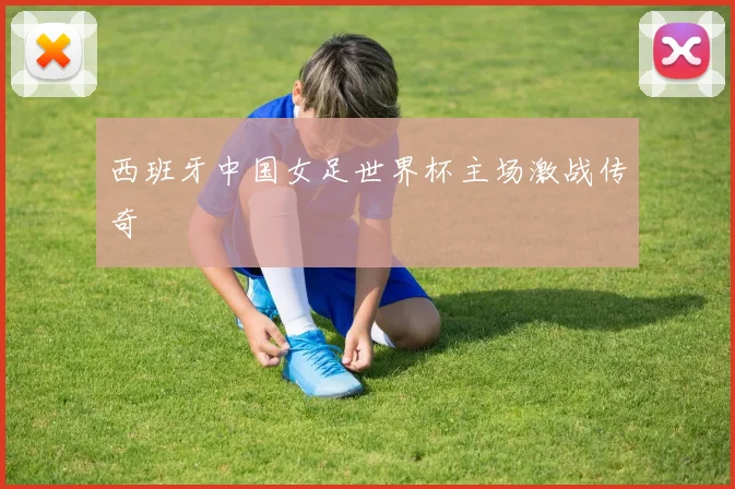 西班牙中国女足世界杯主场激战传奇