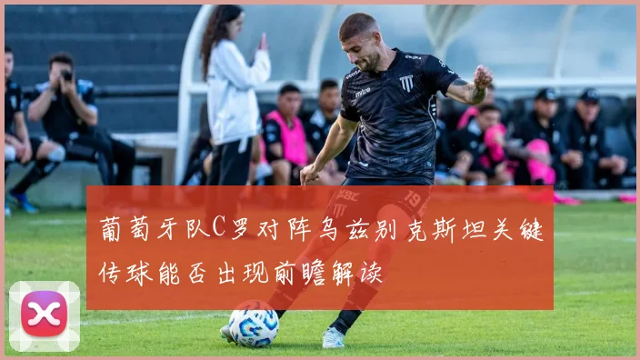 葡萄牙队C罗对阵乌兹别克斯坦关键传球能否出现前瞻解读