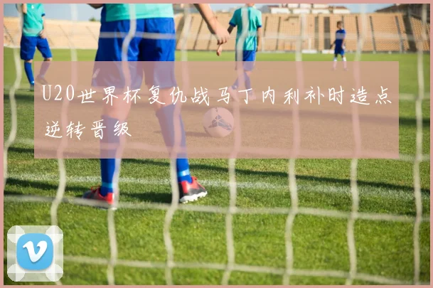U20世界杯复仇战马丁内利补时造点逆转晋级