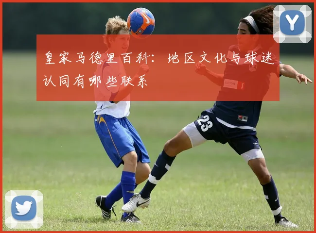 皇家马德里百科：地区文化与球迷认同有哪些联系