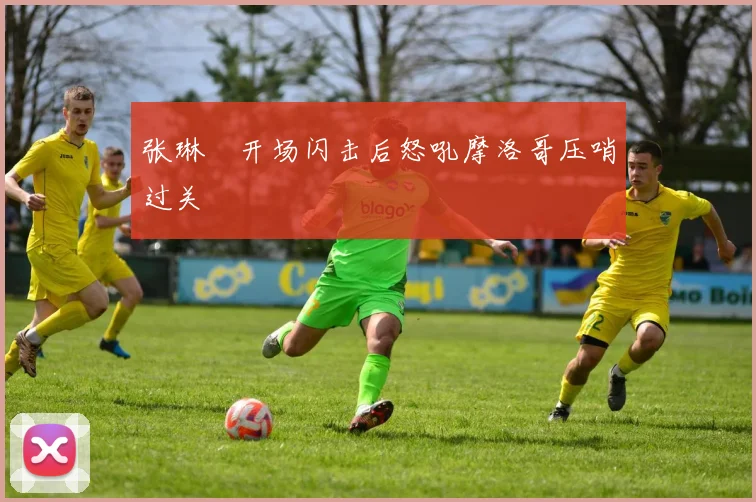 张琳芃开场闪击后怒吼摩洛哥压哨过关