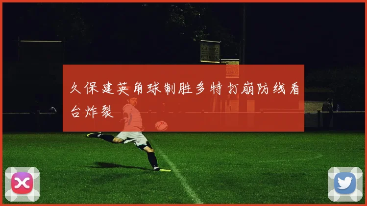 久保建英角球制胜多特打崩防线看台炸裂