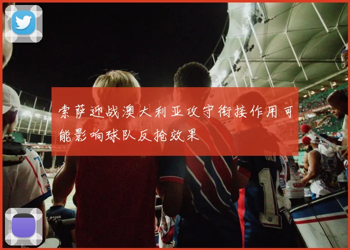 索萨迎战澳大利亚攻守衔接作用可能影响球队反抢效果