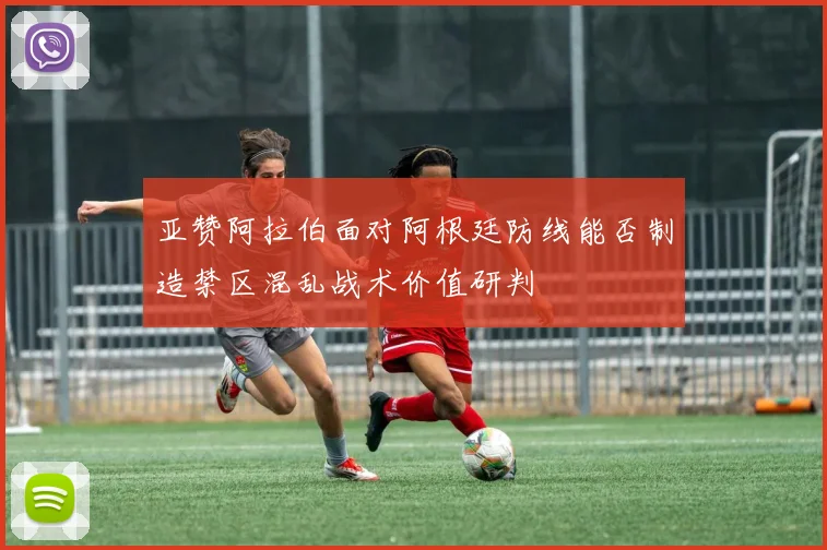 亚赞阿拉伯面对阿根廷防线能否制造禁区混乱战术价值研判