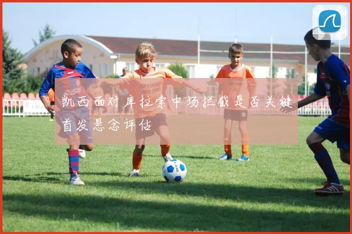 凯西面对库拉索中场拦截是否关键首发悬念评估