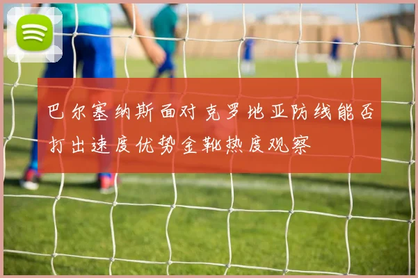 巴尔塞纳斯面对克罗地亚防线能否打出速度优势金靴热度观察