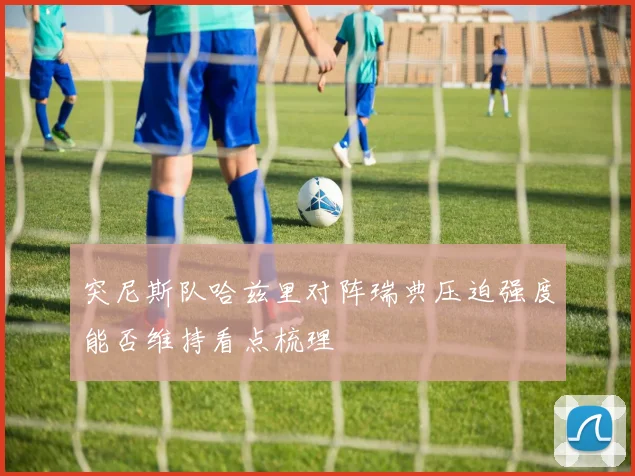 突尼斯队哈兹里对阵瑞典压迫强度能否维持看点梳理