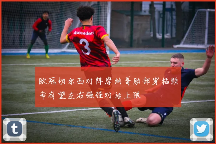 欧冠切尔西对阵摩纳哥肋部穿插频率有望左右强强对话上限
