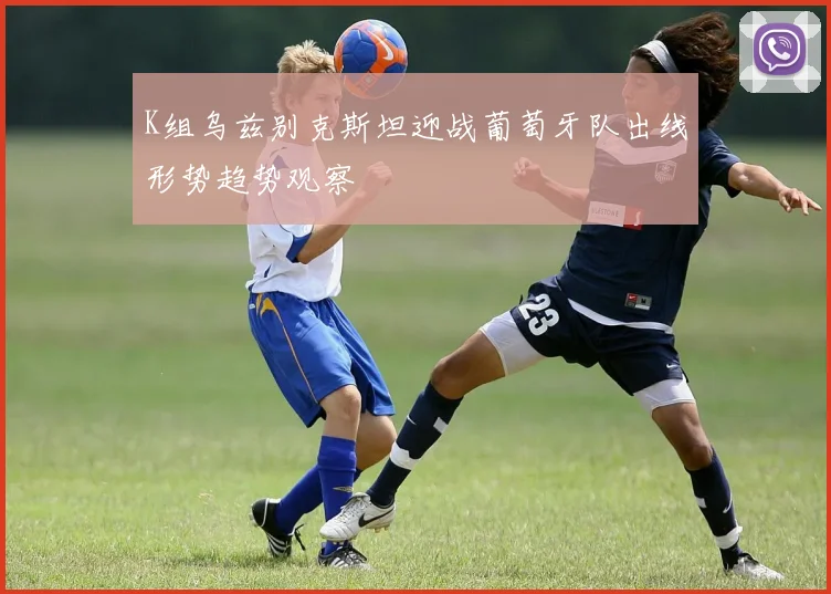 K组乌兹别克斯坦迎战葡萄牙队出线形势趋势观察
