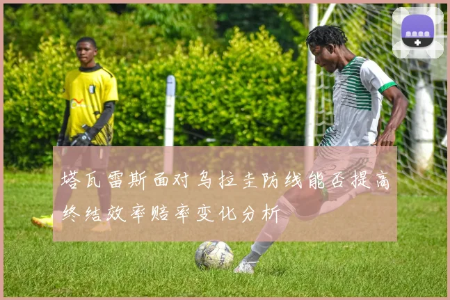 塔瓦雷斯面对乌拉圭防线能否提高终结效率赔率变化分析