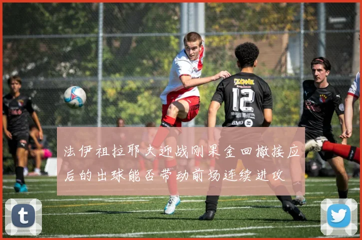 法伊祖拉耶夫迎战刚果金回撤接应后的出球能否带动前场连续进攻