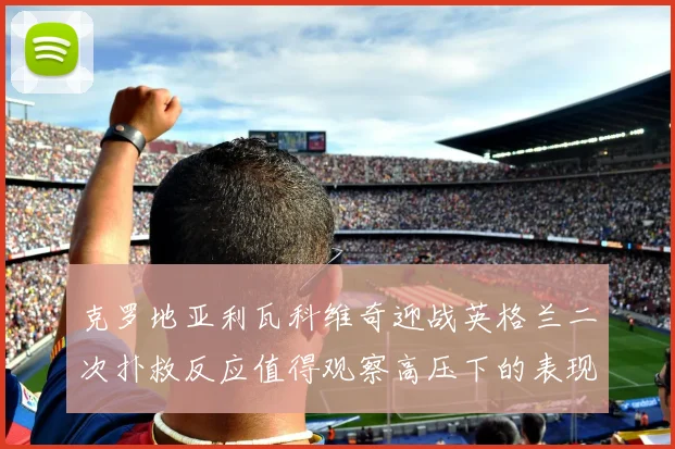 克罗地亚利瓦科维奇迎战英格兰二次扑救反应值得观察高压下的表现