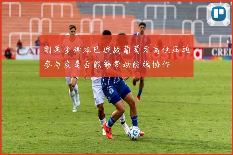 刚果金姆本巴迎战葡萄牙高位压迫参与度是否能够带动防线协作