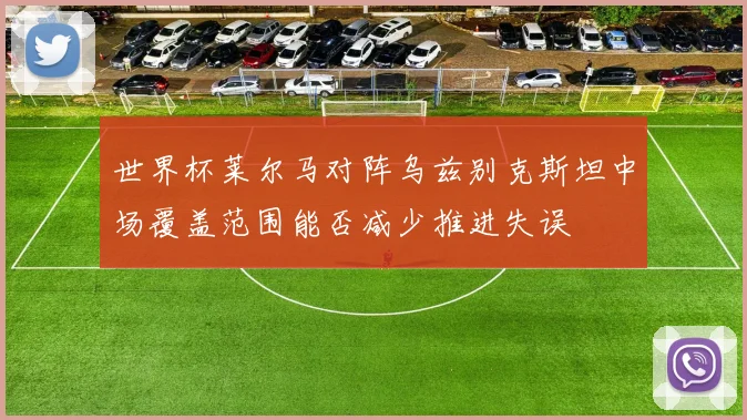 世界杯莱尔马对阵乌兹别克斯坦中场覆盖范围能否减少推进失误