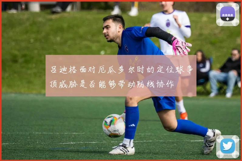 吕迪格面对厄瓜多尔时的定位球争顶威胁是否能够带动防线协作
