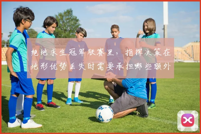 绝地求生冠军联赛里,指挥决策在地形优势丢失时需要承担哪些额外风险